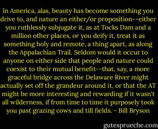In America, alas, beauty has become something you drive to, and nature an either/or proposition--either you ruthlessly subjugate it, as at Tocks Dam and a million other places, or you deify it, treat it as something holy and remote, a thing apart, as along the Appalachian Trail. Seldom would it occur to anyone on either side that people and nature could coexist to their mutual benefit--that, say, a more graceful bridge across the Delaware River might actually set off the grandeur around it, or that the AT might be more interesting and rewarding if it wasn't all wilderness, if from time to time it purposely took you past grazing cows and till fields. - Bill Bryson