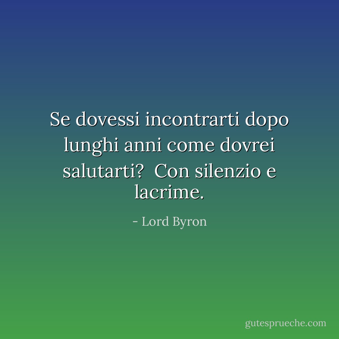 Se dovessi incontrarti<br />dopo lunghi anni<br />come dovrei salutarti? <br />Con silenzio e lacrime. - Lord Byron