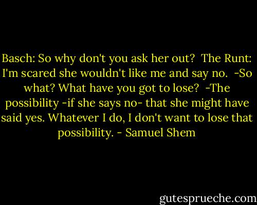 Basch: So why don't you ask her out?<br /><br />The Runt: I'm scared she wouldn't like me and say no.<br /><br />-So what? What have you got to lose?<br /><br />-The possibility -if she says no- that she might have said yes. Whatever I do, I don't want to lose that possibility. - Samuel Shem