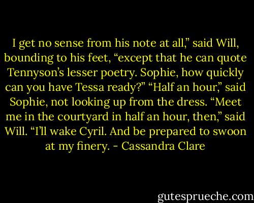 I get no sense from his note at all,” said Will, bounding to his feet, “except that he can quote Tennyson’s lesser poetry. Sophie, how quickly can<br />you have Tessa ready?”<br />“Half an hour,” said Sophie, not looking up from the dress.<br />“Meet me in the courtyard in half an hour, then,” said Will. “I’ll wake Cyril. And be prepared to swoon at my finery. - Cassandra Clare