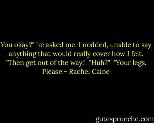 You okay?" he asked me. I nodded, unable to say anything that would really cover how I felt. "Then get out of the way." <br />"Huh?" <br />"Your legs. Please - Rachel Caine