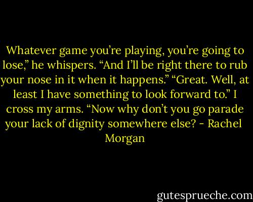 Whatever game you’re playing, you’re going to lose,” he whispers. “And I’ll be right there to rub your nose in it when it happens.”<br />“Great. Well, at least I have something to look forward to.” I cross my arms. “Now why don’t you go parade your lack of dignity somewhere else? - Rachel  Morgan