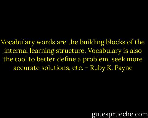 Vocabulary words are the building blocks of the internal learning structure. Vocabulary is also the tool to better define a problem, seek more accurate solutions, etc. - Ruby K. Payne