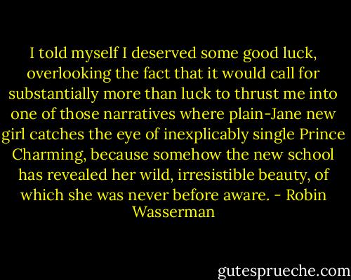 I told myself I deserved some good luck, overlooking the fact that it would call for substantially more than luck to thrust me into one of those narratives where plain-Jane new girl catches the eye of inexplicably single Prince Charming, because somehow the new school has revealed her wild, irresistible beauty, of which she was never before aware. - Robin Wasserman
