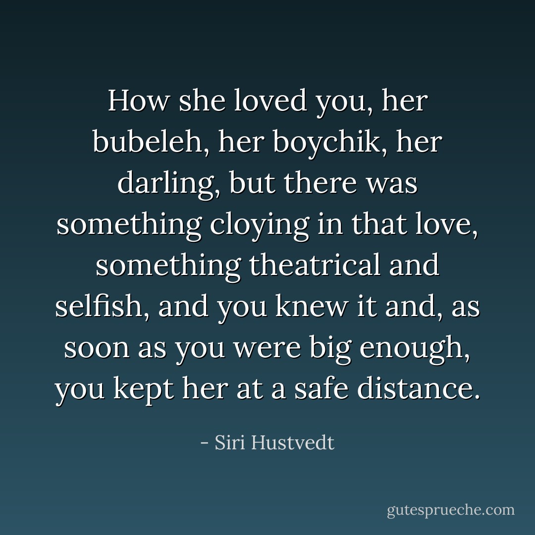 How she loved you, her bubeleh, her boychik, her darling, but there was something cloying in that love, something theatrical and selfish, and you knew it and, as soon as you were big enough, you kept her at a safe distance. - Siri Hustvedt