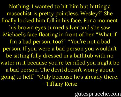 Nothing. I wanted to hit him but hitting a masochist is pretty pointless. Wesley?” She finally looked him full in his face. For a moment his brown eyes turned silver and she saw Michael’s face floating in front of her. “What if I’m a bad person, too?”<br /><br />“You’re not a bad person. If you were a bad person you wouldn’t be sitting fully dressed in a bathtub with no water in it because you’re terrified you might be a bad person. The devil doesn’t worry about going to hell.”<br /><br />“Only because he’s already there. - Tiffany Reisz