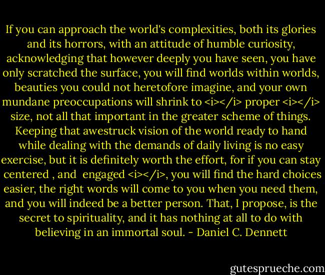 If you can approach the world's complexities, both its glories and its horrors, with an attitude of humble curiosity, acknowledging that however deeply you have seen, you have only scratched the surface, you will find worlds within worlds, beauties you could not heretofore imagine, and your own mundane preoccupations will shrink to <i></i> proper <i></i> size, not all that important in the greater scheme of things. Keeping that awestruck vision of the world ready to hand while dealing with the demands of daily living is no easy exercise, but it is definitely worth the effort, for if you can stay  centered , and  engaged <i></i>, you will find the hard choices easier, the right words will come to you when you need them, and you will indeed be a better person. That, I propose, is the secret to spirituality, and it has nothing at all to do with believing in an immortal soul. - Daniel C. Dennett