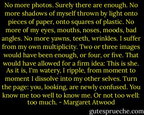 No more photos. Surely there are enough. No more shadows of myself thrown by light onto pieces of paper, onto squares of plastic. No more of my eyes, mouths, noses, moods, bad angles. No more yawns, teeth, wrinkles. I suffer from my own multiplicity. Two or three images would have been enough, or four, or five. That would have allowed for a firm idea: This is she. As it is, I'm watery, I ripple, from moment to moment I dissolve into my other selves. Turn the page: you, looking, are newly confused. You know me too well to know me. Or not too well: too much. - Margaret Atwood