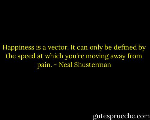 Happiness is a vector. It can only be defined by the speed at which you're moving away from pain. - Neal Shusterman
