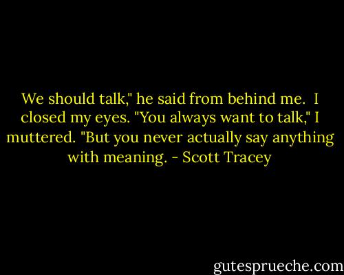 We should talk," he said from behind me.<br /><br />I closed my eyes. "You always want to talk," I muttered. "But you never actually say anything with meaning. - Scott Tracey
