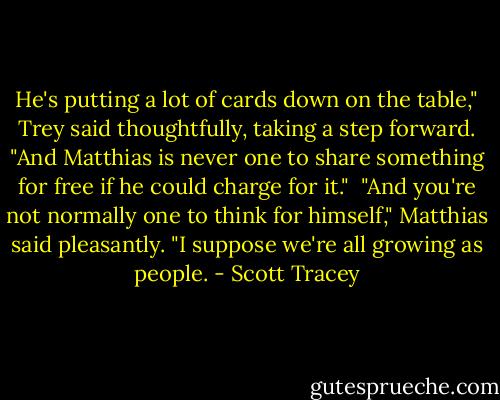 He's putting a lot of cards down on the table," Trey said thoughtfully, taking a step forward. "And Matthias is never one to share something for free if he could charge for it."<br /><br />"And you're not normally one to think for himself," Matthias said pleasantly. "I suppose we're all growing as people. - Scott Tracey