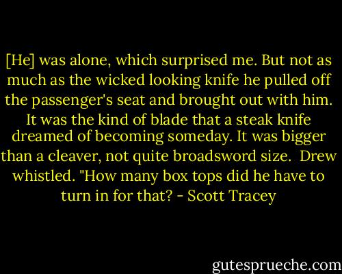 [He] was alone, which surprised me. But not as much as the wicked looking knife he pulled off the passenger's seat and brought out with him. It was the kind of blade that a steak knife dreamed of becoming someday. It was bigger than a cleaver, not quite broadsword size.<br /><br />Drew whistled. "How many box tops did he have to turn in for that? - Scott Tracey