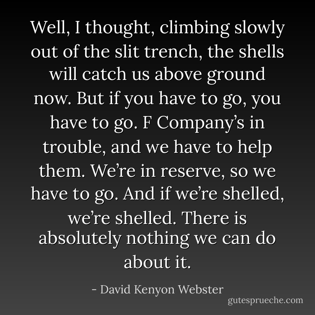 Well, I thought, climbing slowly out of the slit trench, the shells will catch us above ground now. But if you have to go, you have to go. F Company’s in trouble, and we have to help them. We’re in reserve, so we have to go. And if we’re shelled, we’re shelled. There is absolutely nothing we can do about it. - David Kenyon Webster