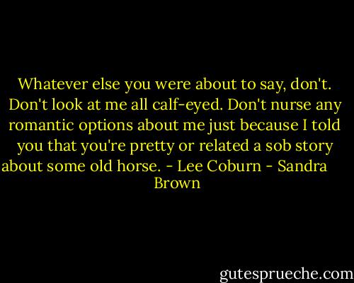 Whatever else you were about to say, don't. Don't look at me all calf-eyed. Don't nurse any romantic options about me just because I told you that you're pretty or related a sob story about some old horse. - Lee Coburn - Sandra       Brown