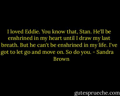 I loved Eddie. You know that, Stan. He'll be enshrined in my heart until I draw my last breath. But he can't be enshrined in my life. I've got to let go and move on. So do you. - Sandra       Brown