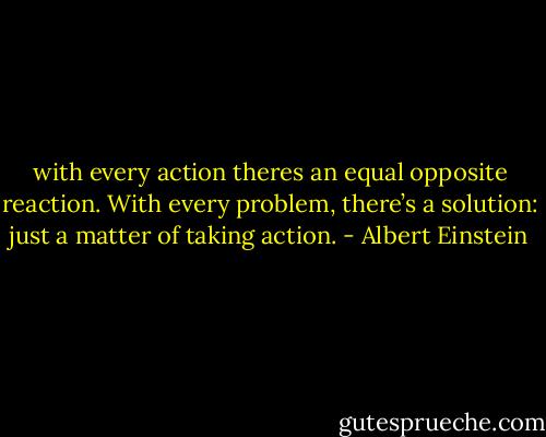 with every action theres an equal opposite reaction. With every problem, there’s a solution: just a matter of taking action. - Albert Einstein