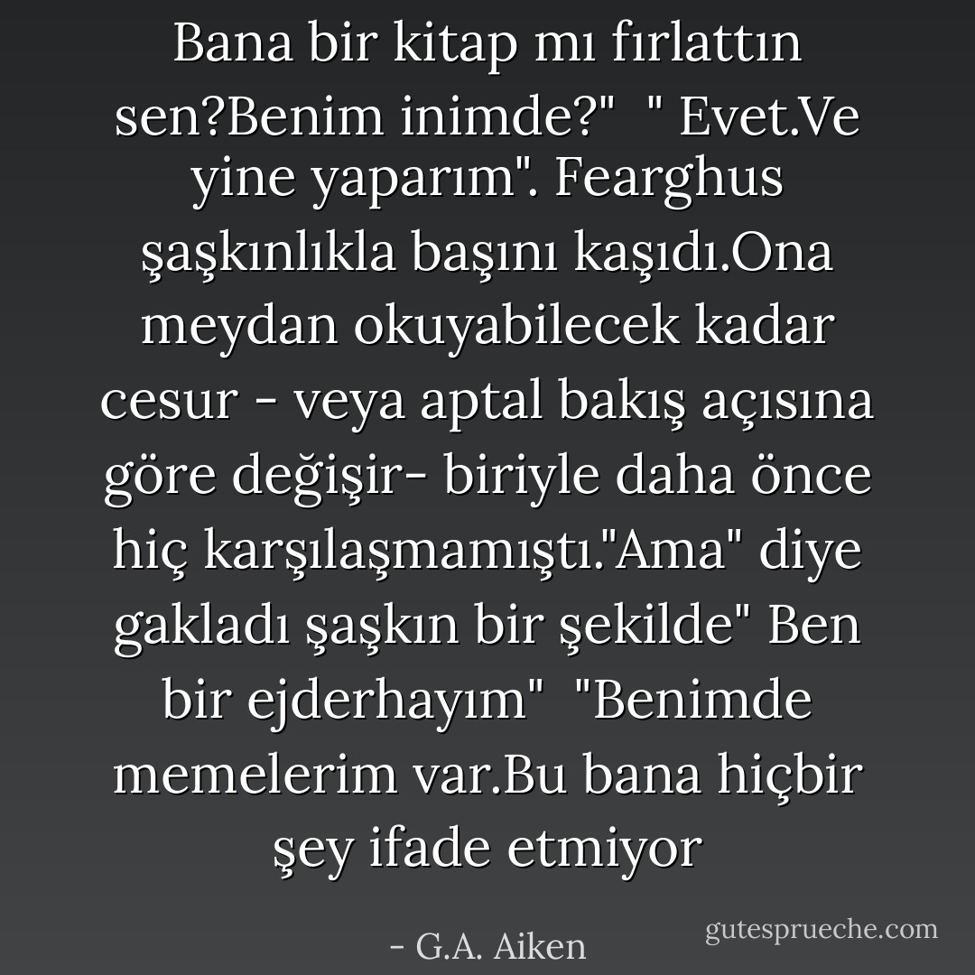 Bana bir kitap mı fırlattın sen?Benim inimde?" <br />" Evet.Ve yine yaparım". Fearghus şaşkınlıkla başını kaşıdı.Ona meydan okuyabilecek kadar cesur - veya aptal bakış açısına göre değişir- biriyle daha önce hiç karşılaşmamıştı."Ama" diye gakladı şaşkın bir şekilde" Ben bir ejderhayım" <br />"Benimde memelerim var.Bu bana hiçbir şey ifade etmiyor - G.A. Aiken