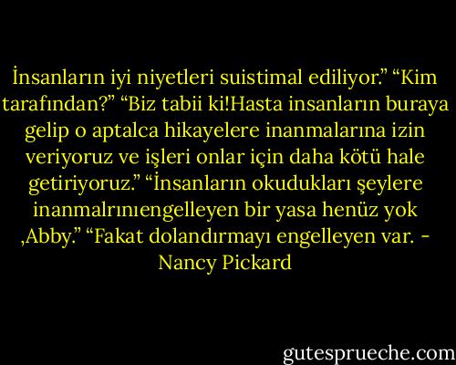 İnsanların iyi niyetleri suistimal ediliyor.”<br />“Kim tarafından?”<br />“Biz tabii ki!Hasta insanların buraya gelip o aptalca hikayelere inanmalarına izin veriyoruz ve işleri onlar için daha kötü hale getiriyoruz.”<br />“İnsanların okudukları şeylere inanmalrınıengelleyen bir yasa henüz yok ,Abby.”<br />“Fakat dolandırmayı engelleyen var. - Nancy Pickard