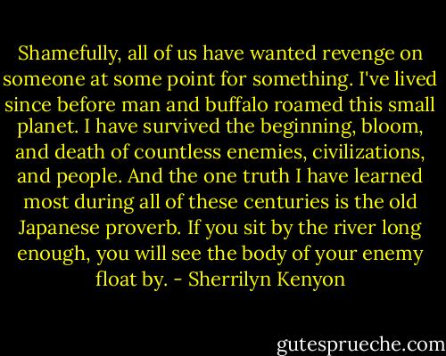 Shamefully, all of us have wanted revenge on someone at some point for something. I've lived since before man and buffalo roamed this small planet. I have survived the beginning, bloom, and death of countless enemies, civilizations, and people. And the one truth I have learned most during all of these centuries is the old Japanese proverb. If you sit by the river long enough, you will see the body of your enemy float by. - Sherrilyn Kenyon
