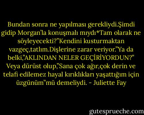 Bundan sonra ne yapılması gerekliydi.Şimdi gidip Morgan’la konuşmalı mıydı*Tam olarak ne söyleyecekti?”Kendini kusturmaktan vazgeç,tatlım.Dişlerine zarar veriyor.”Ya da belki,”AKLINDAN NELER GEÇİRİYORDUN?” Veya dürüst olup,”Sana çok ağır,çok derin ve telafi edilemez hayal kırıklıkları yaşattığım için üzgünüm”mü demeliydi. - Juliette Fay