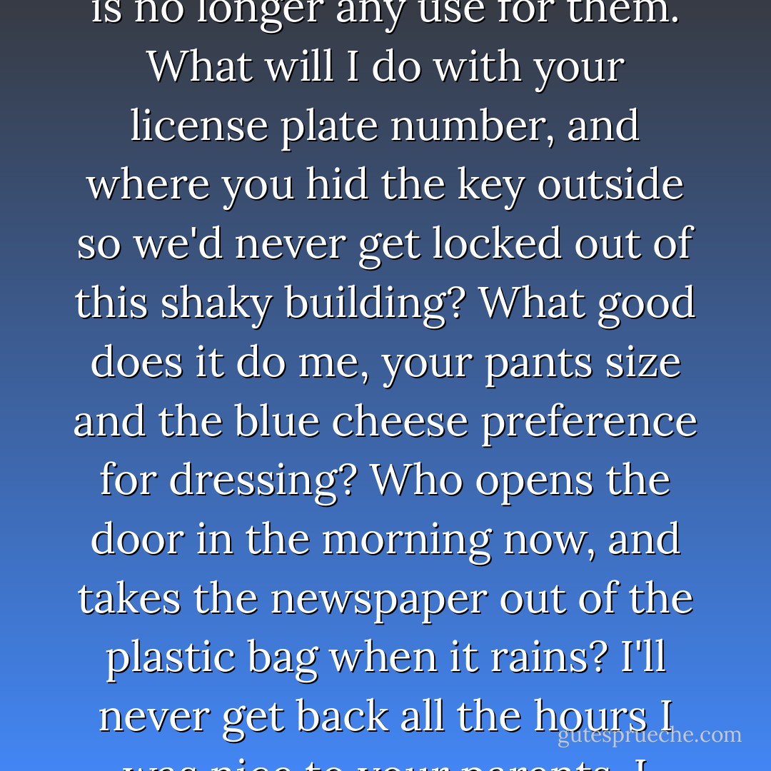 The window rattles without you, you bastard. The trees are the cause, rattling in the wind, you jerk, the wind scraping those leaves and twigs against my window. They'll keep doing this, you terrible husband, and slowly wear away our entire apartment building. I know all these facts about you and there is no longer any use for them. What will I do with your license plate number, and where you hid the key outside so we'd never get locked out of this shaky building? What good does it do me, your pants size and the blue cheese preference for dressing? Who opens the door in the morning now, and takes the newspaper out of the plastic bag when it rains? I'll never get back all the hours I was nice to your parents. I nudge my cherry tomatoes to the side of the plate, bastard, but no one is waiting there with a fork to eat them. I miss you and I love you, bastard bastard bastard, come and clean the onion skins out of the crisper and trim back the tree so I can sleep at night. - Daniel Handler