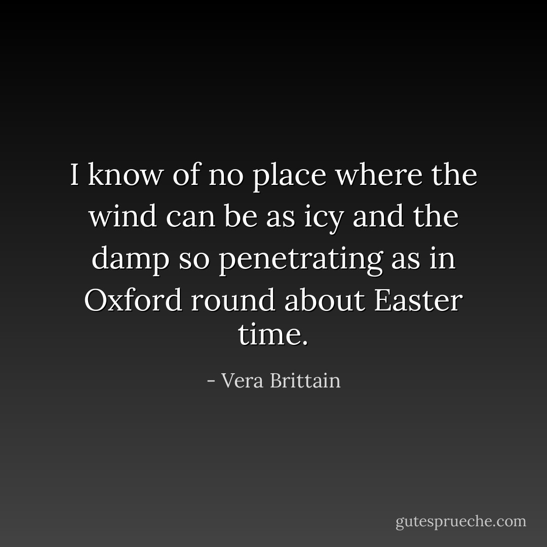 I know of no place where the wind can be as icy and the damp so penetrating as in Oxford round about Easter time. - Vera Brittain