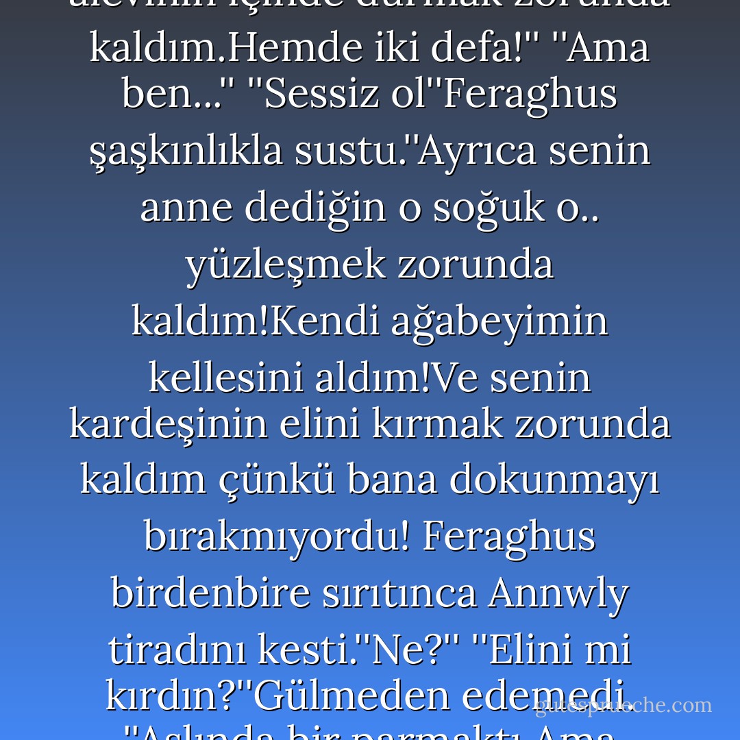 ‎''Hayır!Duymak istemiyorum!''Gözlerinden,ıslanmış saçlarını çekmek için çabaladı.''Bugün neler atlattığım hakkında en ufak fikrin var mı?Birgün de ejderha alevinin içinde durmak zorunda kaldım.Hemde iki defa!''<br />''Ama ben...''<br />''Sessiz ol''Feraghus şaşkınlıkla sustu.''Ayrıca senin anne dediğin o soğuk o.. yüzleşmek zorunda kaldım!Kendi ağabeyimin kellesini aldım!Ve senin kardeşinin elini kırmak zorunda kaldım çünkü bana dokunmayı bırakmıyordu!<br />Feraghus birdenbire sırıtınca Annwly tiradını kesti.''Ne?''<br />''Elini mi kırdın?''Gülmeden edemedi.<br />''Aslında bir parmaktı.Ama tepkisine bakacak olursan,kolunu kırdığımı sanabilirsin.''<br />Feraghus güldü. Ve sonunda, Annwly de gülümsedi. - G.A. Aiken