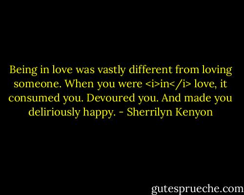 Being in love was vastly different from loving someone. When you were <i>in</i> love, it consumed you. Devoured you. And made you deliriously happy. - Sherrilyn Kenyon
