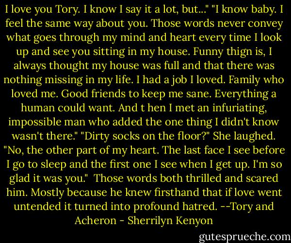 I love you Tory. I know I say it a lot, but..."<br />"I know baby. I feel the same way about you. Those words never convey what goes through my mind and heart every time I look up and see you sitting in my house. Funny thign is, I always thought my house was full and that there was nothing missing in my life. I had a job I loved. Family who loved me. Good friends to keep me sane. Everything a human could want. And t hen I met an infuriating, impossible man who added the one thing I didn't know wasn't there."<br />"Dirty socks on the floor?"<br />She laughed. "No, the other part of my heart. The last face I see before I go to sleep and the first one I see when I get up. I'm so glad it was you." <br />Those words both thrilled and scared him. Mostly because he knew firsthand that if love went untended it turned into profound hatred. --Tory and Acheron - Sherrilyn Kenyon