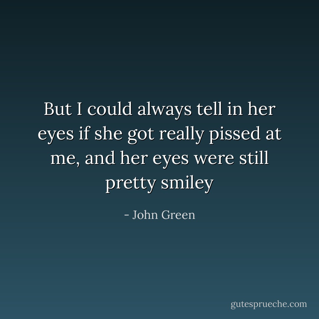 But I could always tell in her eyes if she got really pissed at me, and her eyes were still pretty smiley - John Green