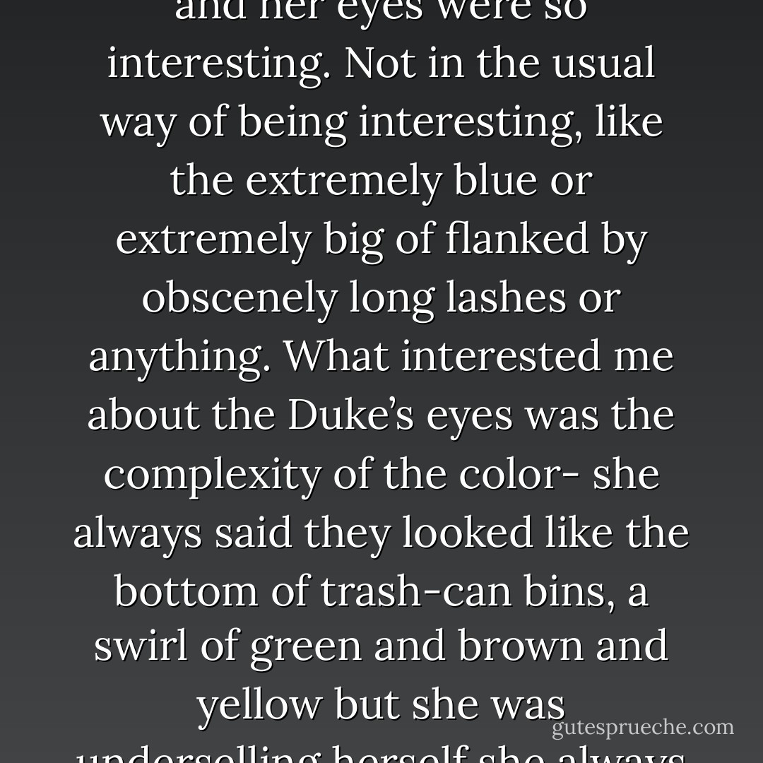 I looked at her and she looked at me and we weren’t walking. We were just standing there, and her eyes were so interesting. Not in the usual way of being interesting, like the extremely blue or extremely big of flanked by obscenely long lashes or anything. What interested me about the Duke’s eyes was the complexity of the color- she always said they looked like the bottom of trash-can bins, a swirl of green and brown and yellow but she was underselling herself she always undersold herself. Christ it was hard to unthink - John Green