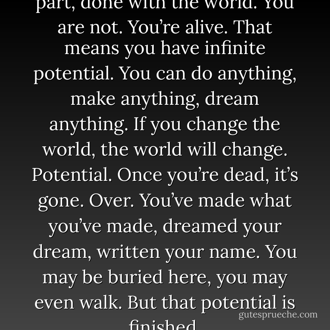 The dead are, for the most part, done with the world. You are not. You’re alive. That means you have infinite potential. You can do anything, make anything, dream anything. If you change the world, the world will change. Potential. Once you’re dead, it’s gone. Over. You’ve made what you’ve made, dreamed your dream, written your name. You may be buried here, you may even walk. But that potential is finished. - Neil Gaiman