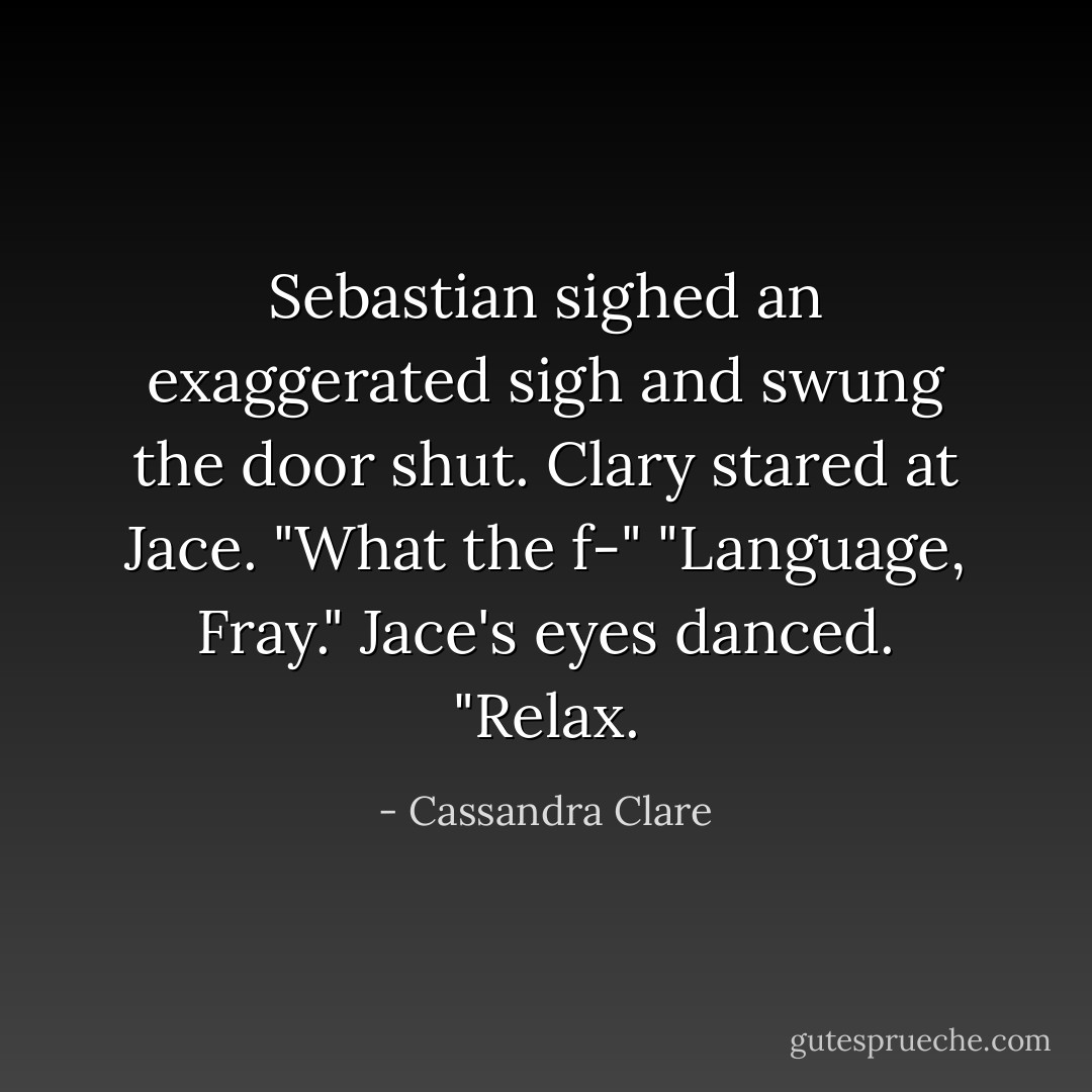 Sebastian sighed an exaggerated sigh and swung the door shut. Clary stared at Jace. "What the f-"<br />"Language, Fray." Jace's eyes danced. "Relax. - Cassandra Clare
