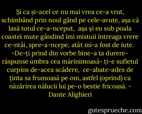 Și ca și-acel ce nu mai vrea ce-a vrut,<br />schimbând prin noul gând pe cele-avute,<br />așa că lasă totul ce-a-nceput,<br /><br />așa și eu sub poala coastei mute<br />gândind îmi mistuii întreaga vrere<br />ce-ntâi, spre-a-ncepe, atât mi-a fost de iute.<br /><br />-De-ți prind din vorbe bine-a ta durere-<br />răspunse umbra cea mărinimoasă-<br />ți-e sufletul curpins de-acea scădere,<br /><br />ce-abate-ades de ținta sa frumoasă<br />pe om, astfel (oprind) ca năzărirea<br />nălucii lui pe-o bestie fricoasă. - Dante Alighieri