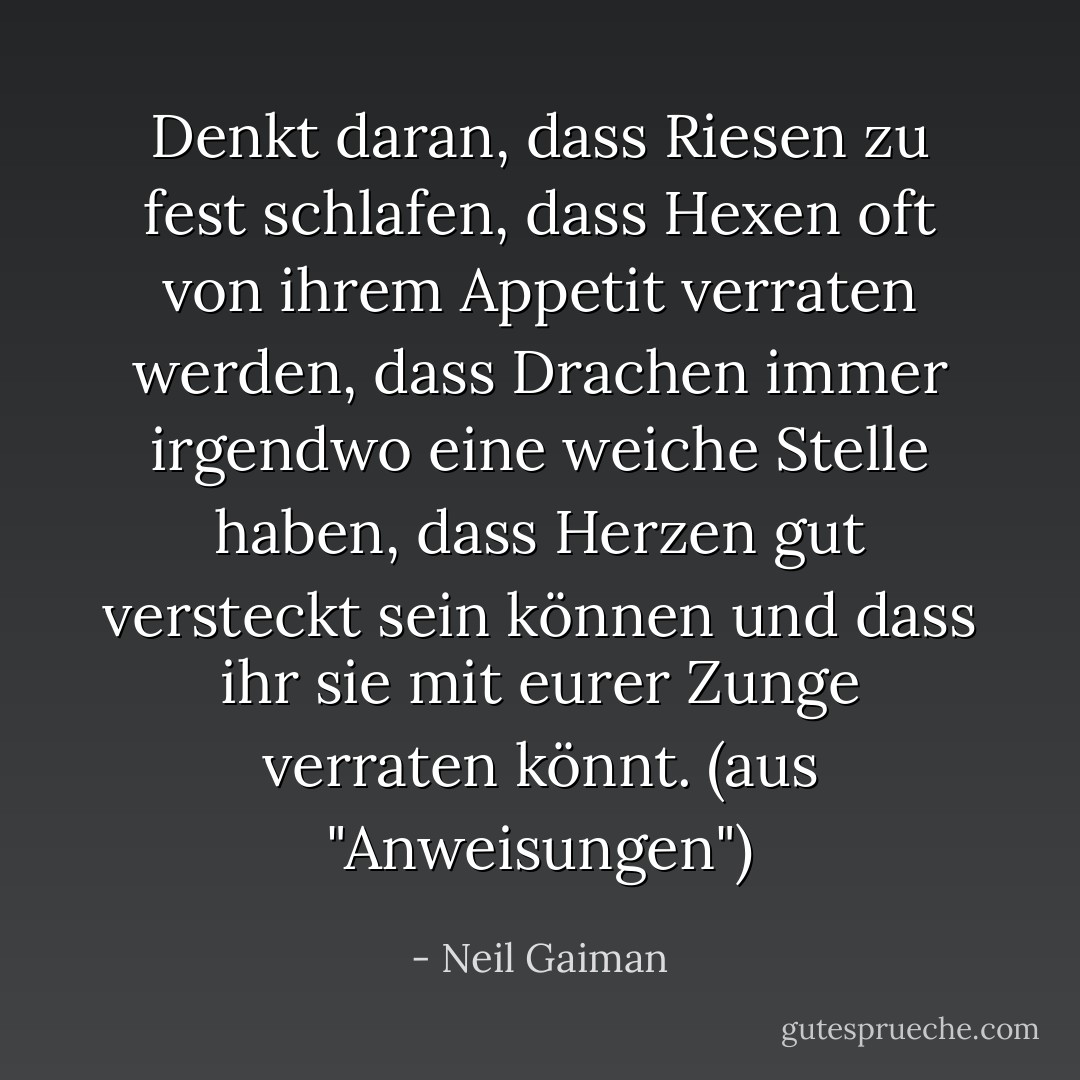 Denkt daran, dass Riesen zu fest schlafen, dass Hexen oft von ihrem Appetit verraten werden, dass Drachen immer irgendwo eine weiche Stelle haben, dass Herzen gut versteckt sein können und dass ihr sie mit eurer Zunge verraten könnt. (aus "Anweisungen") - Neil Gaiman<