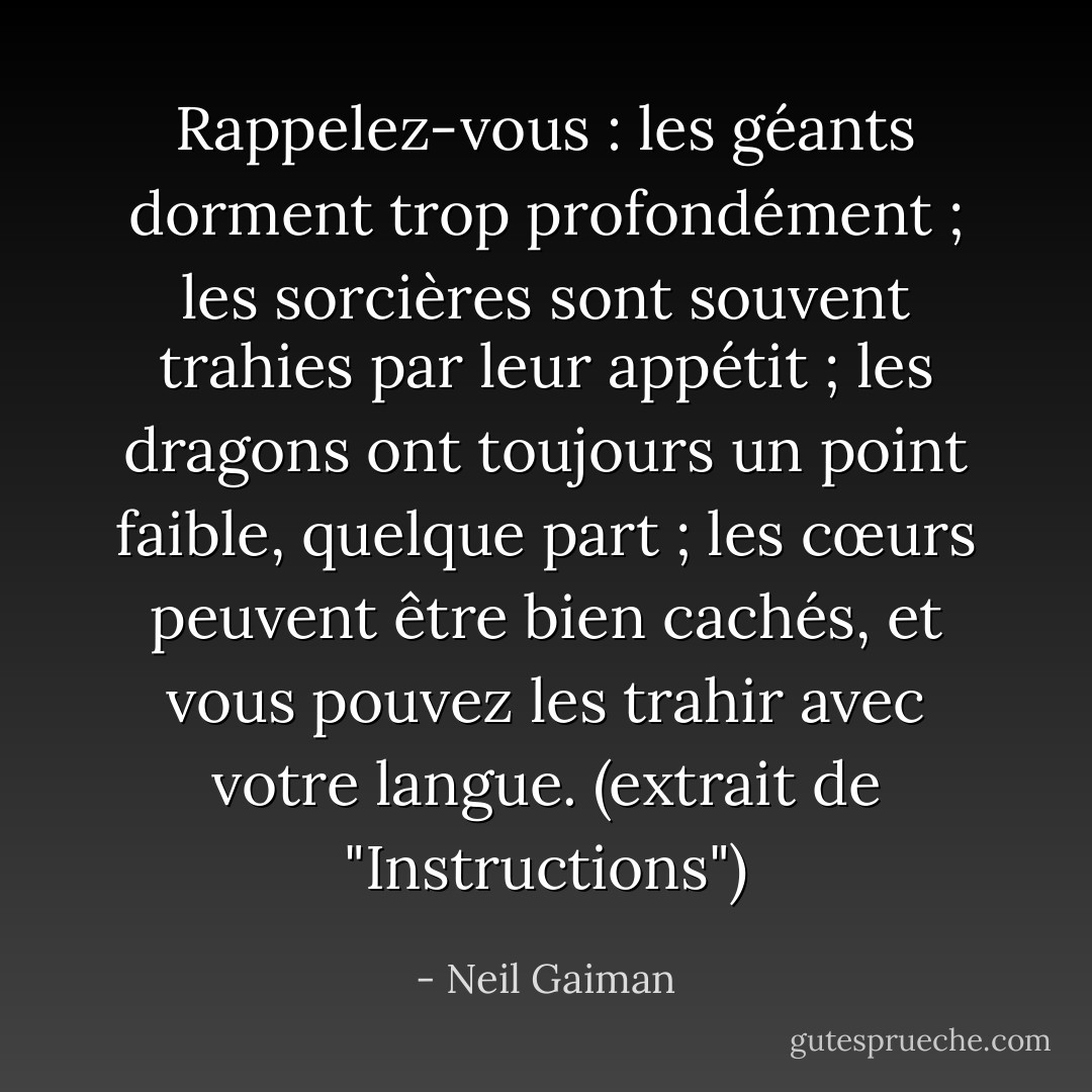 Rappelez-vous : les géants dorment trop profondément ; les sorcières sont souvent trahies par leur appétit ; les dragons ont toujours un point faible, quelque part ; les cœurs peuvent être bien cachés, et vous pouvez les trahir avec votre langue. (extrait de "Instructions") - Neil Gaiman