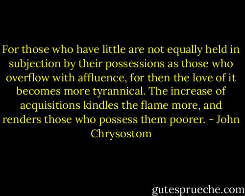 For those who have little are not equally held in subjection by their possessions as those who overflow with affluence, for then the love of it becomes more tyrannical. The increase of acquisitions kindles the flame more, and renders those who possess them poorer. - John Chrysostom