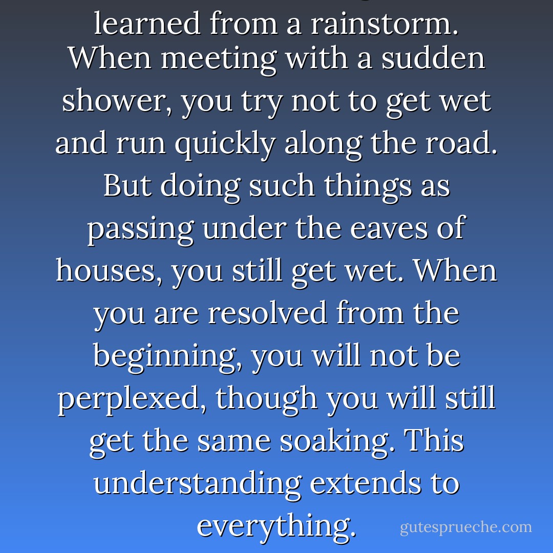 There is something to be learned from a rainstorm. When meeting with a sudden shower, you try not to get wet and run quickly along the road. But doing such things as passing under the eaves of houses, you still get wet. When you are resolved from the beginning, you will not be perplexed, though you will still get the same soaking. This understanding extends to everything. - Yamamoto Tsunetomo