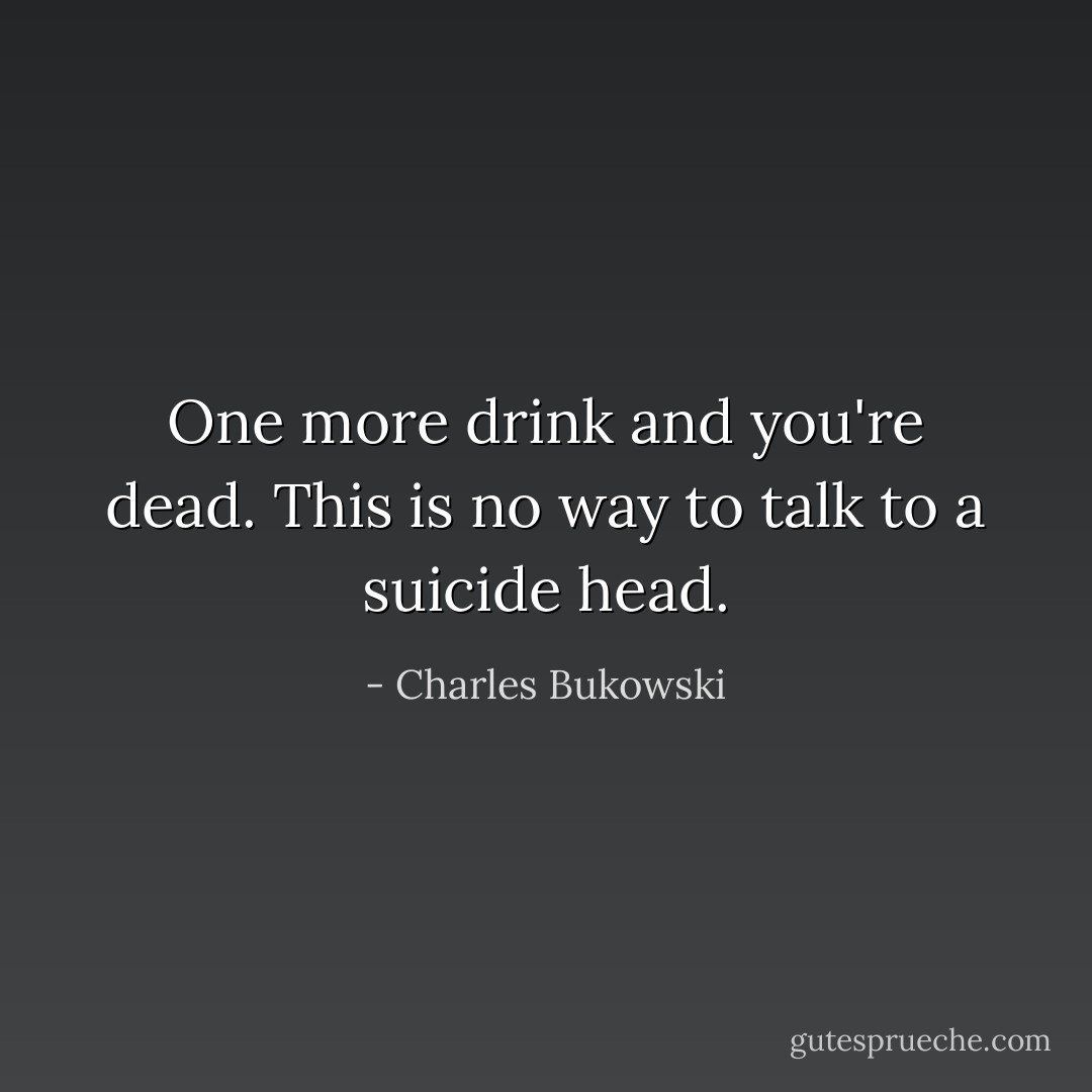 One more drink and you're dead. This is no way to talk to a suicide head. - Charles Bukowski
