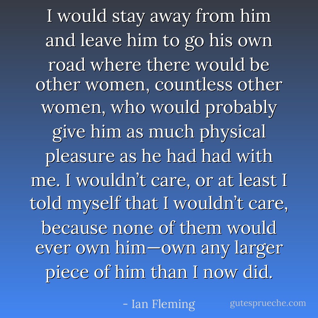 I would stay away from him and leave him to go his own road where there would be other women, countless other women, who would probably give him as much physical pleasure as he had had with me. I wouldn’t care, or at least I told myself that I wouldn’t care, because none of them would ever own him—own any larger piece of him than I now did. - Ian Fleming
