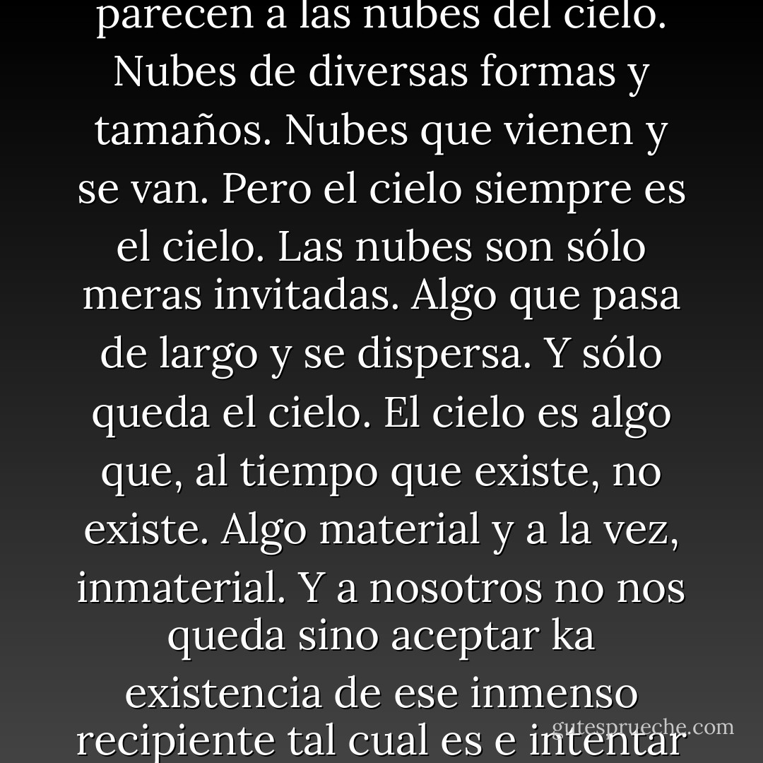 Los pensamientos que acuden a mi mente cuando corro se parecen a las nubes del cielo. Nubes de diversas formas y tamaños. Nubes que vienen y se van. Pero el cielo siempre es el cielo. Las nubes son sólo meras invitadas. Algo que pasa de largo y se dispersa. Y sólo queda el cielo. El cielo es algo que, al tiempo que existe, no existe. Algo material y a la vez, inmaterial. Y a nosotros no nos queda sino aceptar ka existencia de ese inmenso recipiente tal cual es e intentar ir asimilándolo. - Haruki Murakami