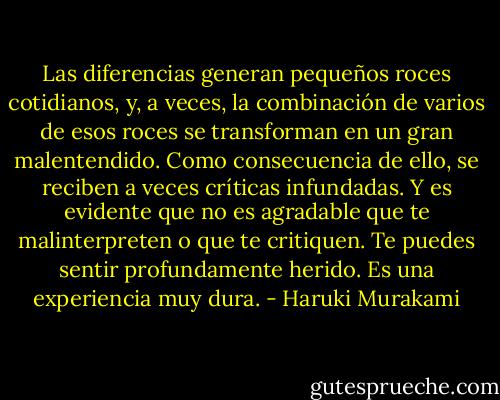 Las diferencias generan pequeños roces cotidianos, y, a veces, la combinación de varios de esos roces se transforman en un gran malentendido. Como consecuencia de ello, se reciben a veces críticas infundadas. Y es evidente que no es agradable que te malinterpreten o que te critiquen. Te puedes sentir profundamente herido. Es una experiencia muy dura. - Haruki Murakami