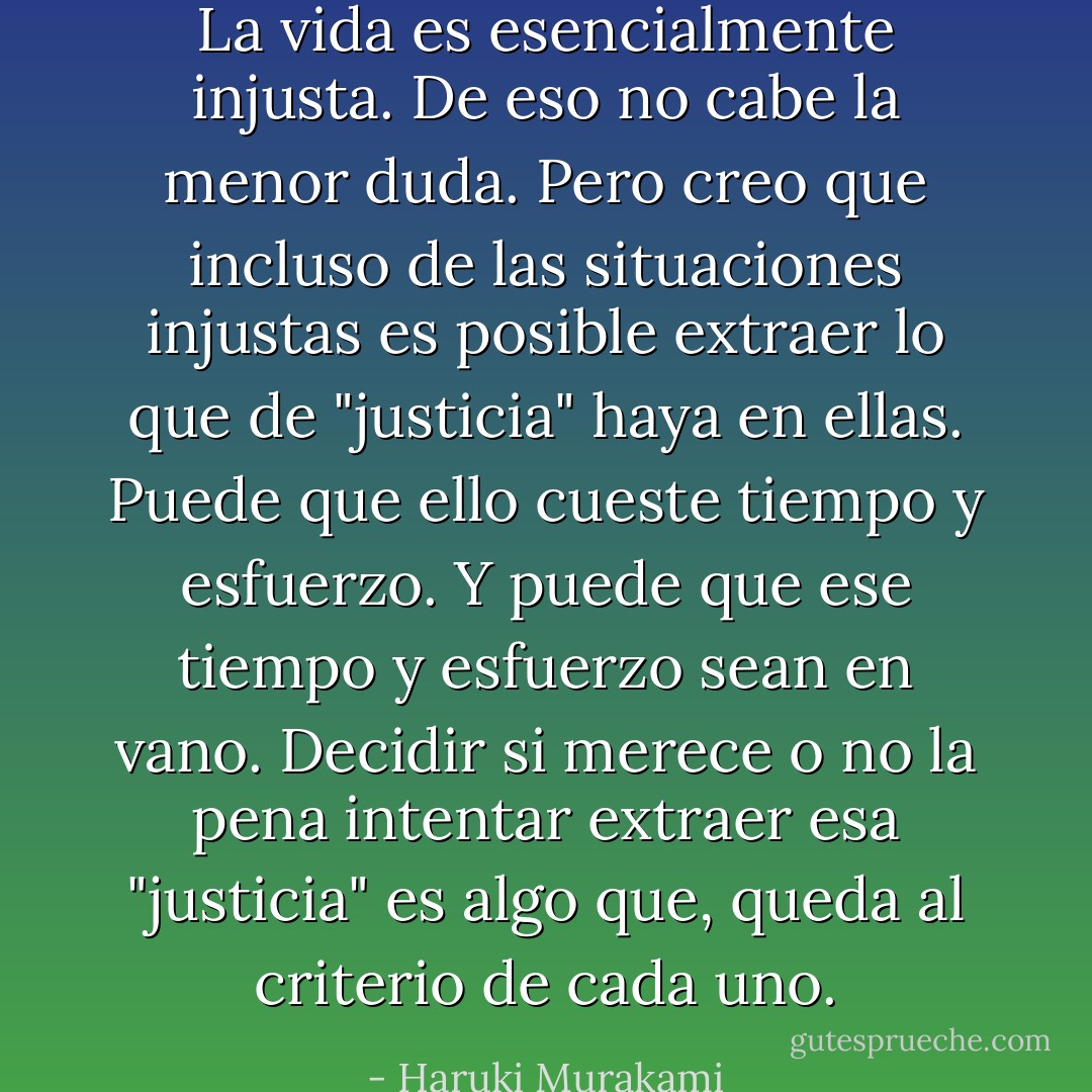 La vida es esencialmente injusta. De eso no cabe la menor duda. Pero creo que incluso de las situaciones injustas es posible extraer lo que de "justicia" haya en ellas. Puede que ello cueste tiempo y esfuerzo. Y puede que ese tiempo y esfuerzo sean en vano. Decidir si merece o no la pena intentar extraer esa "justicia" es algo que, queda al criterio de cada uno. - Haruki Murakami