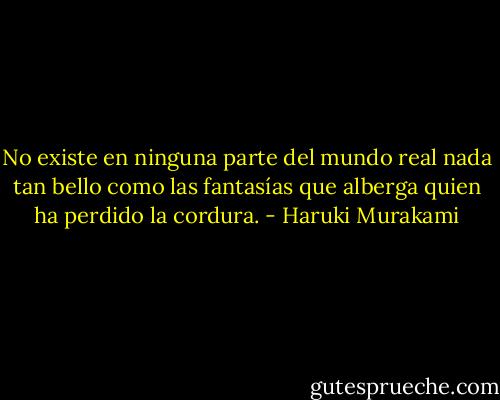 No existe en ninguna parte del mundo real nada tan bello como las fantasías que alberga quien ha perdido la cordura. - Haruki Murakami