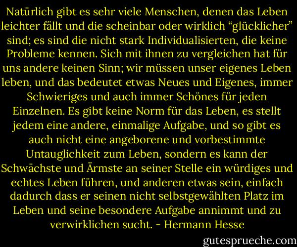 Natürlich gibt es sehr viele Menschen, denen das Leben leichter fällt und die scheinbar oder wirklich “glücklicher” sind; es sind die nicht stark Individualisierten, die keine Probleme kennen. Sich mit ihnen zu vergleichen hat für uns andere keinen Sinn; wir müssen unser eigenes Leben leben, und das bedeutet etwas Neues und Eigenes, immer Schwieriges und auch immer Schönes für jeden Einzelnen. Es gibt keine Norm für das Leben, es stellt jedem eine andere, einmalige Aufgabe, und so gibt es auch nicht eine angeborene und vorbestimmte Untauglichkeit zum Leben, sondern es kann der Schwächste und Ärmste an seiner Stelle ein würdiges und echtes Leben führen, und anderen etwas sein, einfach dadurch dass er seinen nicht selbstgewählten Platz im Leben und seine besondere Aufgabe annimmt und zu verwirklichen sucht. - Hermann Hesse