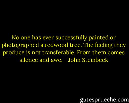No one has ever successfully painted or photographed a redwood tree. The feeling they produce is not transferable. From them comes silence and awe. - John Steinbeck