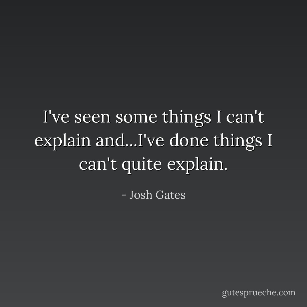 I've seen some things I can't explain and...I've done things I can't quite explain. - Josh Gates