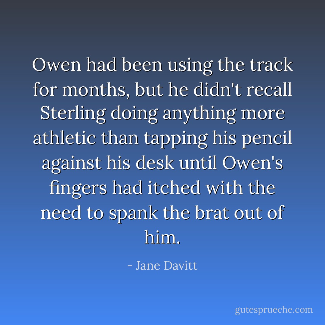 Owen had been using the track for months, but he didn't recall Sterling doing anything more athletic than tapping his pencil against his desk until Owen's fingers had itched with the need to spank the brat out of him. - Jane Davitt