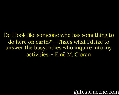 Do I look like someone who has something to do here on earth?' —That's what I'd like to answer the busybodies who inquire into my activities. - Emil M. Cioran
