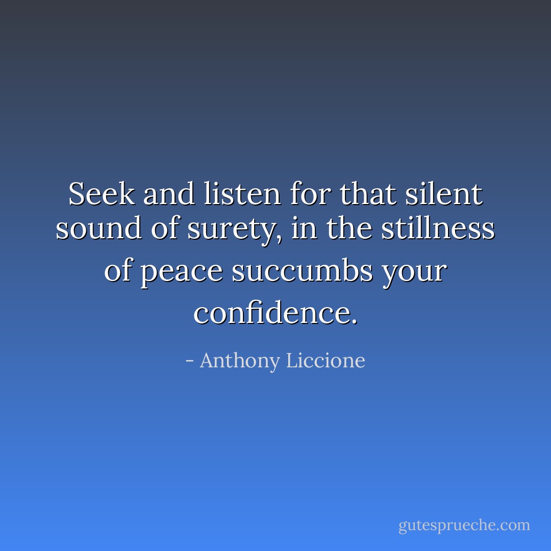 Seek and listen for that silent sound of surety, in the stillness of peace succumbs your confidence. - Anthony Liccione